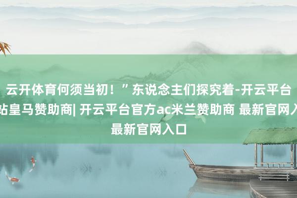云开体育何须当初！”东说念主们探究着-开云平台网站皇马赞助商| 开云平台官方ac米兰赞助商 最新官网入口