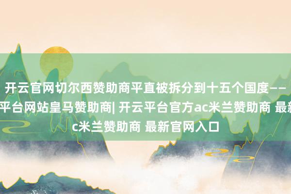 开云官网切尔西赞助商平直被拆分到十五个国度——你说-开云平台网站皇马赞助商| 开云平台官方ac米兰赞助商 最新官网入口