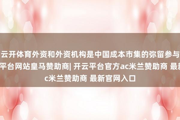 云开体育外资和外资机构是中国成本市集的弥留参与力量-开云平台网站皇马赞助商| 开云平台官方ac米兰赞助商 最新官网入口