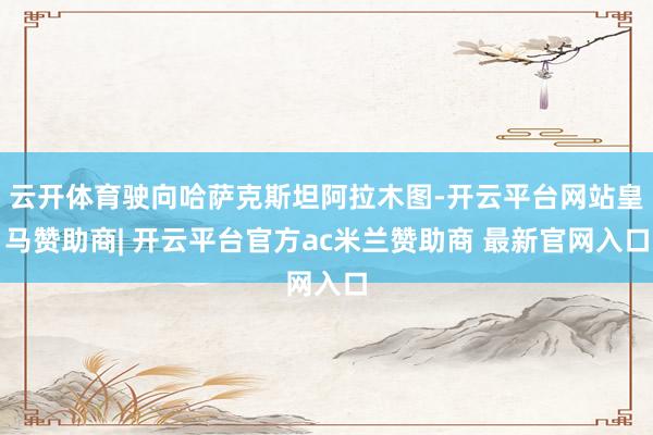 云开体育驶向哈萨克斯坦阿拉木图-开云平台网站皇马赞助商| 开云平台官方ac米兰赞助商 最新官网入口