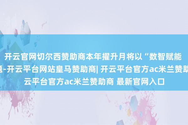 开云官网切尔西赞助商本年擢升月将以“数智赋能 全民分享”为主题-开云平台网站皇马赞助商| 开云平台官方ac米兰赞助商 最新官网入口