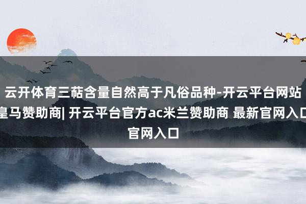 云开体育三萜含量自然高于凡俗品种-开云平台网站皇马赞助商| 开云平台官方ac米兰赞助商 最新官网入口