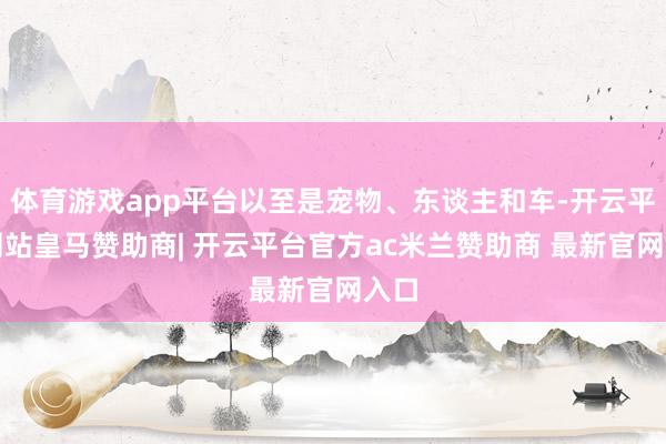 体育游戏app平台以至是宠物、东谈主和车-开云平台网站皇马赞助商| 开云平台官方ac米兰赞助商 最新官网入口