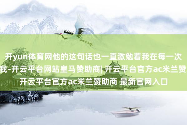 开yun体育网他的这句话也一直激勉着我在每一次扮装调治中冲突自我-开云平台网站皇马赞助商| 开云平台官方ac米兰赞助商 最新官网入口