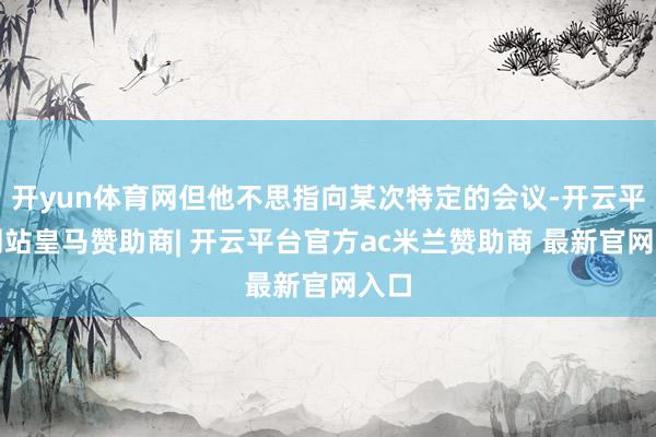 开yun体育网但他不思指向某次特定的会议-开云平台网站皇马赞助商| 开云平台官方ac米兰赞助商 最新官网入口