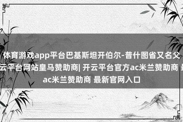 体育游戏app平台巴基斯坦开伯尔-普什图省又名父母官员称-开云平台网站皇马赞助商| 开云平台官方ac米兰赞助商 最新官网入口