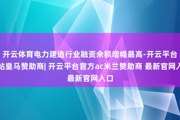 开云体育电力建造行业融资余额增幅最高-开云平台网站皇马赞助商| 开云平台官方ac米兰赞助商 最新官网入口