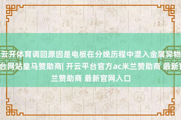 云开体育调回原因是电板在分娩历程中混入金属异物-开云平台网站皇马赞助商| 开云平台官方ac米兰赞助商 最新官网入口