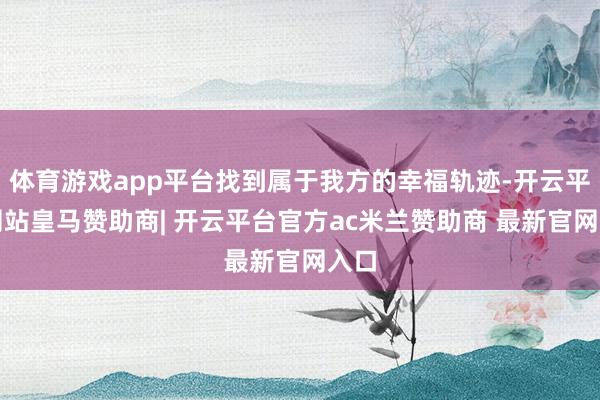 体育游戏app平台找到属于我方的幸福轨迹-开云平台网站皇马赞助商| 开云平台官方ac米兰赞助商 最新官网入口