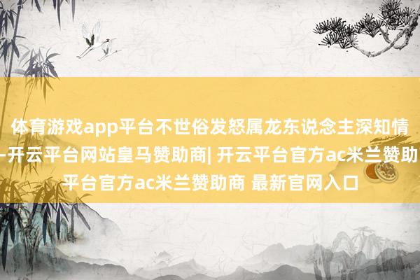 体育游戏app平台不世俗发怒属龙东说念主深知情感管制的热切性-开云平台网站皇马赞助商| 开云平台官方ac米兰赞助商 最新官网入口