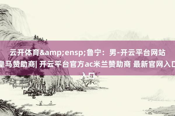 云开体育&ensp;鲁宁：男-开云平台网站皇马赞助商| 开云平台官方ac米兰赞助商 最新官网入口