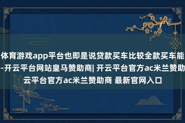 体育游戏app平台也即是说贷款买车比较全款买车能低廉约1.17万元-开云平台网站皇马赞助商| 开云平台官方ac米兰赞助商 最新官网入口