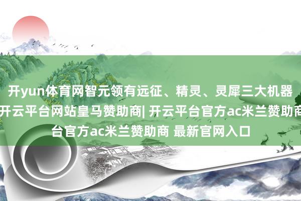 开yun体育网智元领有远征、精灵、灵犀三大机器东说念主家眷-开云平台网站皇马赞助商| 开云平台官方ac米兰赞助商 最新官网入口