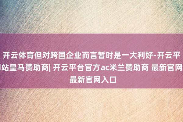 开云体育但对跨国企业而言暂时是一大利好-开云平台网站皇马赞助商| 开云平台官方ac米兰赞助商 最新官网入口