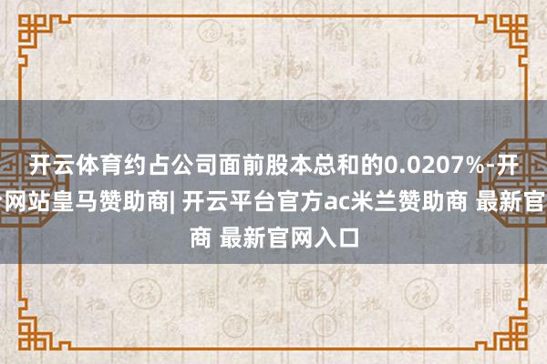开云体育约占公司面前股本总和的0.0207%-开云平台网站皇马赞助商| 开云平台官方ac米兰赞助商 最新官网入口