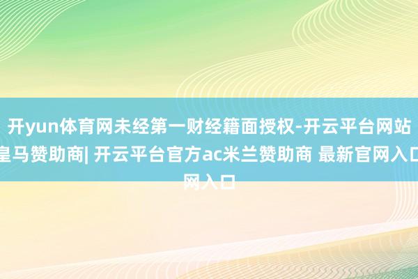 开yun体育网未经第一财经籍面授权-开云平台网站皇马赞助商| 开云平台官方ac米兰赞助商 最新官网入口