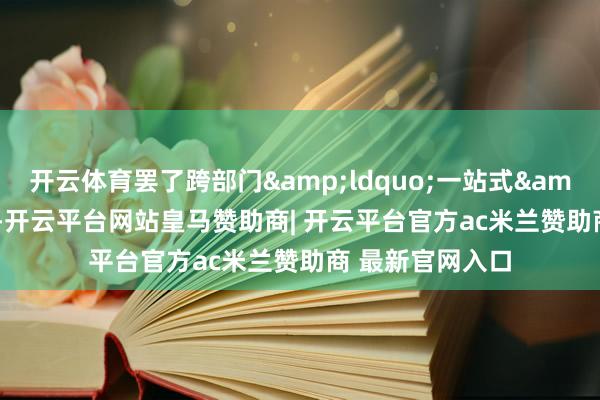 开云体育罢了跨部门&ldquo;一站式&rdquo;办理-开云平台网站皇马赞助商| 开云平台官方ac米兰赞助商 最新官网入口