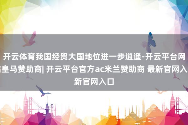 开云体育我国经贸大国地位进一步逍遥-开云平台网站皇马赞助商| 开云平台官方ac米兰赞助商 最新官网入口