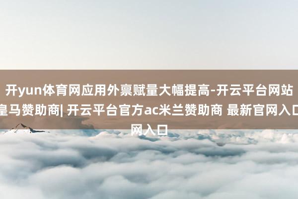 开yun体育网应用外禀赋量大幅提高-开云平台网站皇马赞助商| 开云平台官方ac米兰赞助商 最新官网入口