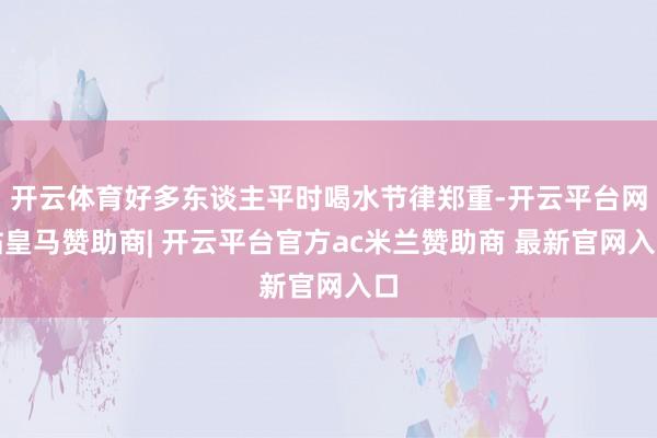 开云体育好多东谈主平时喝水节律郑重-开云平台网站皇马赞助商| 开云平台官方ac米兰赞助商 最新官网入口