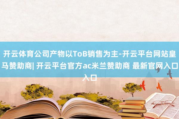 开云体育公司产物以ToB销售为主-开云平台网站皇马赞助商| 开云平台官方ac米兰赞助商 最新官网入口