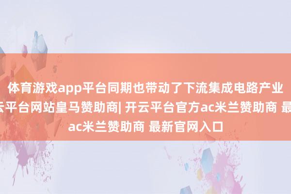 体育游戏app平台同期也带动了下流集成电路产业的发展-开云平台网站皇马赞助商| 开云平台官方ac米兰赞助商 最新官网入口