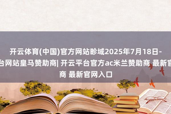 开云体育(中国)官方网站畛域2025年7月18日-开云平台网站皇马赞助商| 开云平台官方ac米兰赞助商 最新官网入口