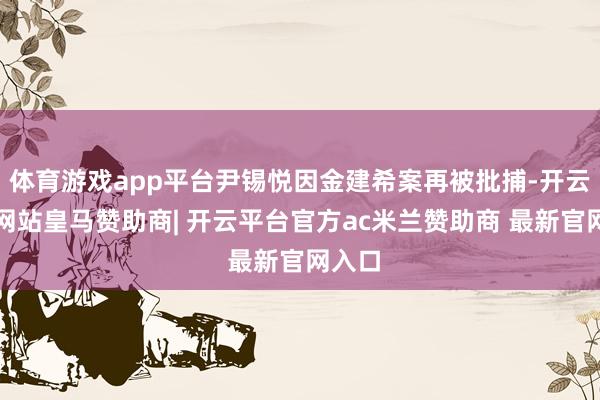 体育游戏app平台尹锡悦因金建希案再被批捕-开云平台网站皇马赞助商| 开云平台官方ac米兰赞助商 最新官网入口