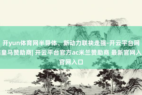 开yun体育网半导体、新动力联袂走强-开云平台网站皇马赞助商| 开云平台官方ac米兰赞助商 最新官网入口