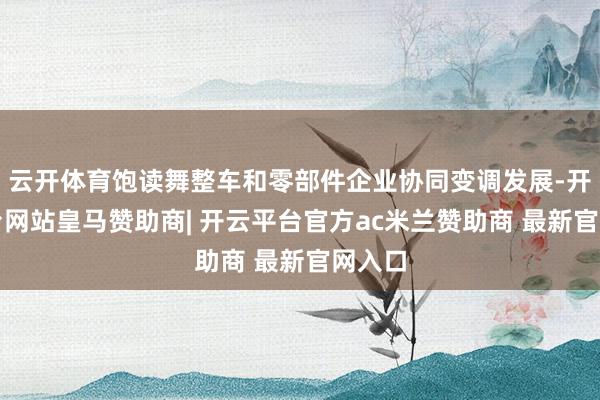 云开体育饱读舞整车和零部件企业协同变调发展-开云平台网站皇马赞助商| 开云平台官方ac米兰赞助商 最新官网入口