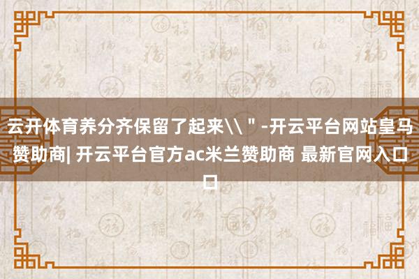 云开体育养分齐保留了起来\＂-开云平台网站皇马赞助商| 开云平台官方ac米兰赞助商 最新官网入口