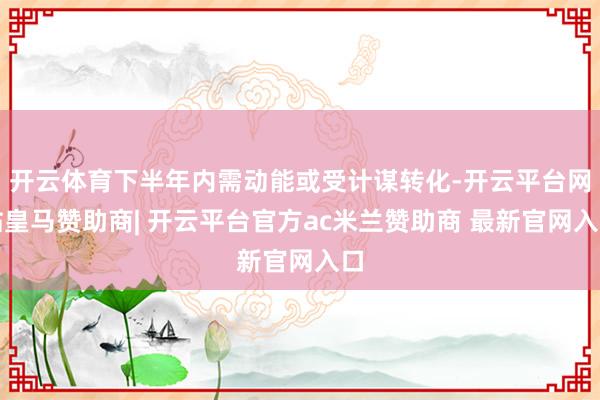 开云体育下半年内需动能或受计谋转化-开云平台网站皇马赞助商| 开云平台官方ac米兰赞助商 最新官网入口