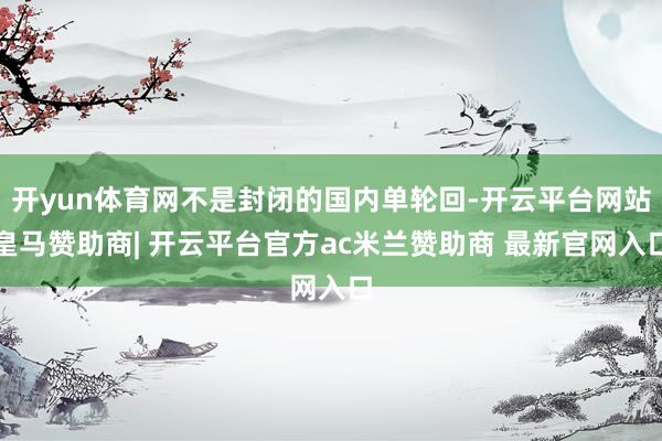 开yun体育网不是封闭的国内单轮回-开云平台网站皇马赞助商| 开云平台官方ac米兰赞助商 最新官网入口