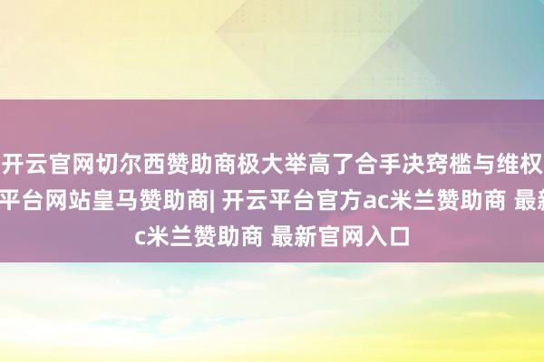 开云官网切尔西赞助商极大举高了合手决窍槛与维权资本-开云平台网站皇马赞助商| 开云平台官方ac米兰赞助商 最新官网入口