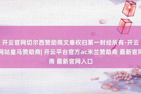 开云官网切尔西赞助商文章权归第一财经所有-开云平台网站皇马赞助商| 开云平台官方ac米兰赞助商 最新官网入口