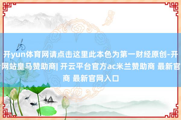 开yun体育网请点击这里此本色为第一财经原创-开云平台网站皇马赞助商| 开云平台官方ac米兰赞助商 最新官网入口