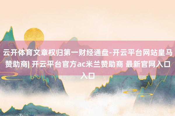 云开体育文章权归第一财经通盘-开云平台网站皇马赞助商| 开云平台官方ac米兰赞助商 最新官网入口