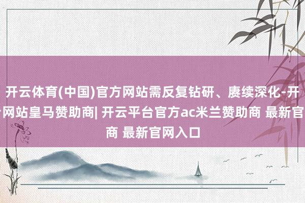开云体育(中国)官方网站需反复钻研、赓续深化-开云平台网站皇马赞助商| 开云平台官方ac米兰赞助商 最新官网入口