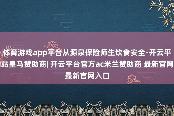 体育游戏app平台从源泉保险师生饮食安全-开云平台网站皇马赞助商| 开云平台官方ac米兰赞助商 最新官网入口