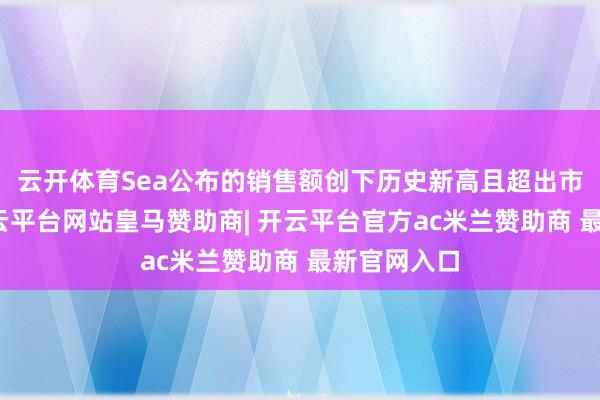 云开体育Sea公布的销售额创下历史新高且超出市集预期-开云平台网站皇马赞助商| 开云平台官方ac米兰赞助商 最新官网入口