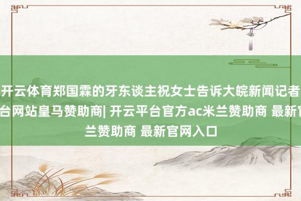 开云体育郑国霖的牙东谈主祝女士告诉大皖新闻记者-开云平台网站皇马赞助商| 开云平台官方ac米兰赞助商 最新官网入口