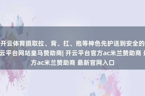 开云体育摄取拉、背、扛、抱等神色先护送到安全的位置休息-开云平台网站皇马赞助商| 开云平台官方ac米兰赞助商 最新官网入口