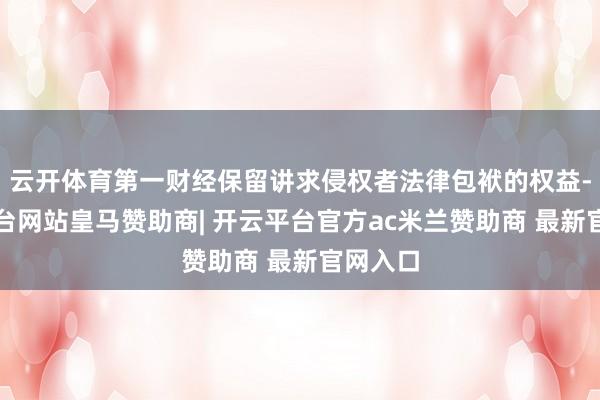 云开体育第一财经保留讲求侵权者法律包袱的权益-开云平台网站皇马赞助商| 开云平台官方ac米兰赞助商 最新官网入口