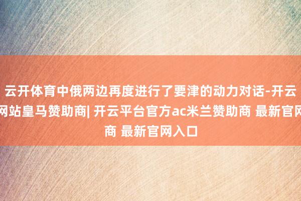 云开体育中俄两边再度进行了要津的动力对话-开云平台网站皇马赞助商| 开云平台官方ac米兰赞助商 最新官网入口