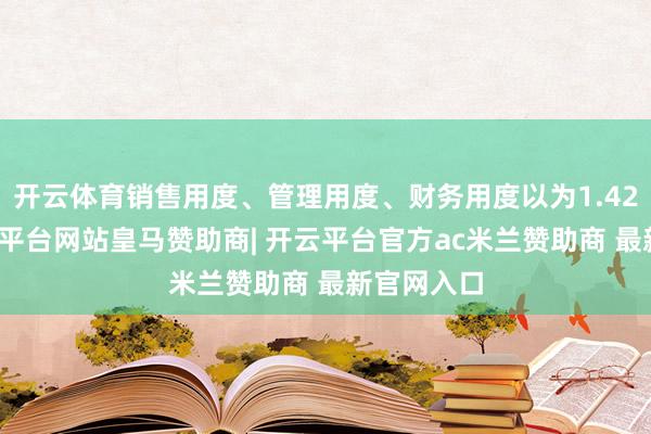 开云体育销售用度、管理用度、财务用度以为1.42亿元-开云平台网站皇马赞助商| 开云平台官方ac米兰赞助商 最新官网入口