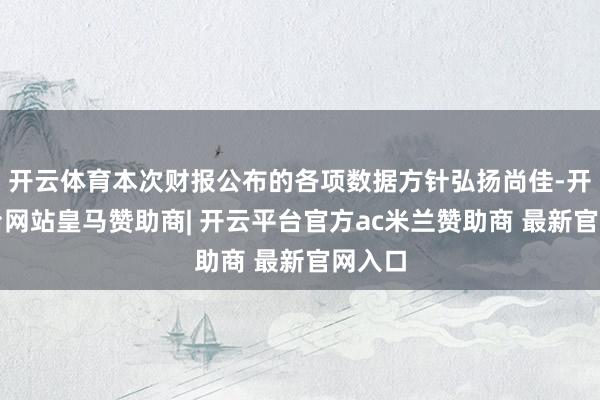 开云体育本次财报公布的各项数据方针弘扬尚佳-开云平台网站皇马赞助商| 开云平台官方ac米兰赞助商 最新官网入口