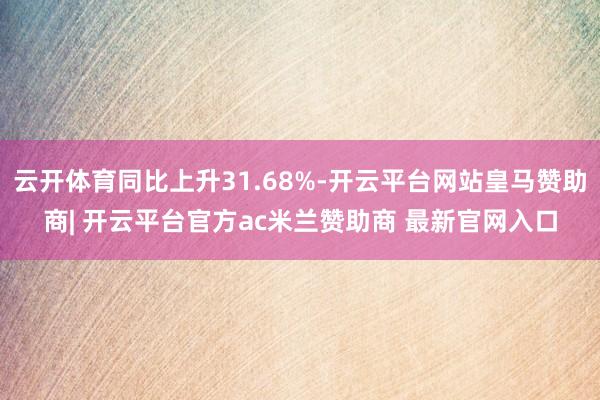 云开体育同比上升31.68%-开云平台网站皇马赞助商| 开云平台官方ac米兰赞助商 最新官网入口