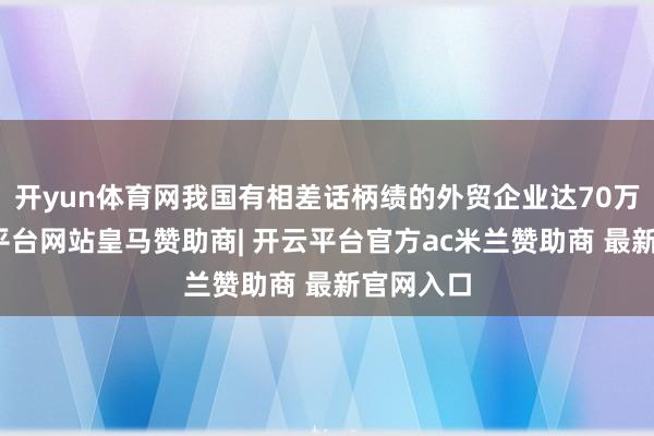 开yun体育网我国有相差话柄绩的外贸企业达70万家-开云平台网站皇马赞助商| 开云平台官方ac米兰赞助商 最新官网入口