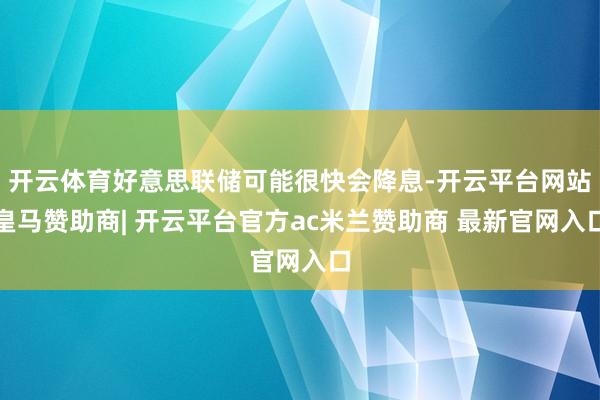 开云体育好意思联储可能很快会降息-开云平台网站皇马赞助商| 开云平台官方ac米兰赞助商 最新官网入口