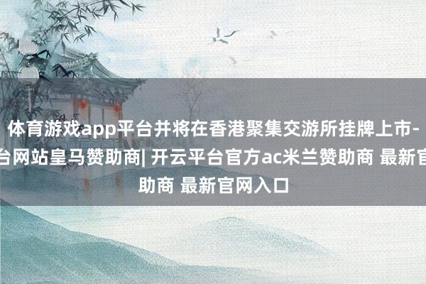 体育游戏app平台并将在香港聚集交游所挂牌上市-开云平台网站皇马赞助商| 开云平台官方ac米兰赞助商 最新官网入口